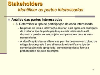 32
 Análise das partes interessadas
 6. Determinar o tipo de participação de cada interessado
 Na posse de toda a informação anterior, está agora em condições
de avaliar o tipo de participação que cada interessado está
disposto a prestar ao seu projeto, comparando-a com as suas
necessidades.
 A identificação dessas diferenças permite desenvolver o plano de
mitigação adequado à sua eliminação e identificar o tipo de
comunicação mais apropriado, aumentando dessa forma a
probabilidade de êxito do projeto.
Stakeholders
Identificar as partes interessadas
 
