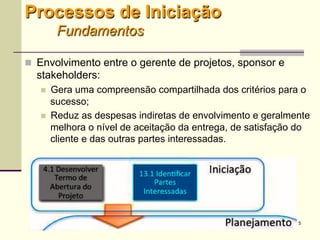 5
Processos de Iniciação
Fundamentos
 Envolvimento entre o gerente de projetos, sponsor e
stakeholders:
 Gera uma compreensão compartilhada dos critérios para o
sucesso;
 Reduz as despesas indiretas de envolvimento e geralmente
melhora o nível de aceitação da entrega, de satisfação do
cliente e das outras partes interessadas.
 