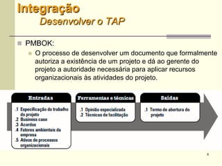 6
Integração
Desenvolver o TAP
 PMBOK:
 O processo de desenvolver um documento que
formalmente autoriza a existência de um projeto e dá ao
gerente do projeto a autoridade necessária para aplicar
recursos organizacionais às atividades do projeto.
 