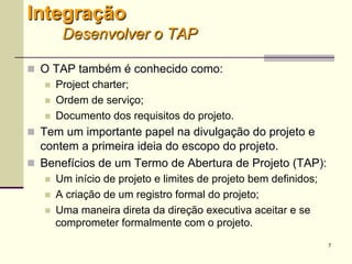 7
Integração
Desenvolver o TAP
 O TAP também é conhecido como:
 Project charter;
 Ordem de serviço;
 Documento dos requisitos do projeto.
 Tem um importante papel na divulgação do projeto e
contem a primeira ideia do escopo do projeto.
 Benefícios de um Termo de Abertura de Projeto (TAP):
 Um início de projeto e limites de projeto bem definidos;
 A criação de um registro formal do projeto;
 Uma maneira direta da direção executiva aceitar e se
comprometer formalmente com o projeto.
 