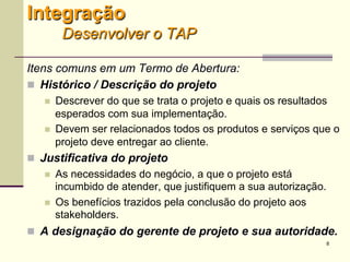 8
Itens comuns em um Termo de Abertura:
 Histórico / Descrição do projeto
 Descrever do que se trata o projeto e quais os resultados
esperados com sua implementação.
 Devem ser relacionados todos os produtos e serviços que o
projeto deve entregar ao cliente.
 Justificativa do projeto
 As necessidades do negócio, a que o projeto está incumbido
de atender, que justifiquem a sua autorização.
 Os benefícios trazidos pela conclusão do projeto aos
stakeholders.
 A designação do gerente de projeto e sua autoridade.
Integração
Desenvolver o TAP
 