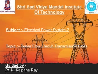 Shri Sad Vidya Mandal Institute
Of Technology
Subject :- Electrical Power System-2
Topic :- Power Flow Throuh Transmission Lines
Guided by:-
Pr. N. Kalpana Ray
1
 
