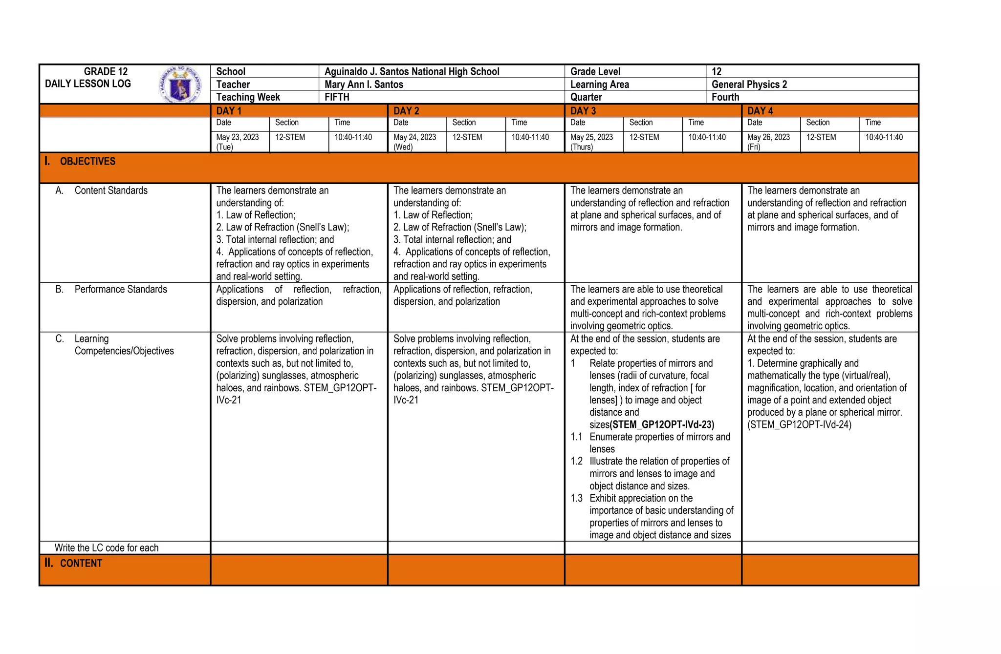 GRADE 12
DAILY LESSON LOG
School Aguinaldo J. Santos National High School Grade Level 12
Teacher Mary Ann I. Santos Learning Area General Physics 2
Teaching Week FIFTH Quarter Fourth
DAY 1 DAY 2 DAY 3 DAY 4
Date Section Time Date Section Time Date Section Time Date Section Time
May 23, 2023
(Tue)
12-STEM 10:40-11:40 May 24, 2023
(Wed)
12-STEM 10:40-11:40 May 25, 2023
(Thurs)
12-STEM 10:40-11:40 May 26, 2023
(Fri)
12-STEM 10:40-11:40
I. OBJECTIVES
A. Content Standards The learners demonstrate an
understanding of:
1. Law of Reflection;
2. Law of Refraction (Snell’s Law);
3. Total internal reflection; and
4. Applications of concepts of reflection,
refraction and ray optics in experiments
and real-world setting.
The learners demonstrate an
understanding of:
1. Law of Reflection;
2. Law of Refraction (Snell’s Law);
3. Total internal reflection; and
4. Applications of concepts of reflection,
refraction and ray optics in experiments
and real-world setting.
The learners demonstrate an
understanding of reflection and refraction
at plane and spherical surfaces, and of
mirrors and image formation.
The learners demonstrate an
understanding of reflection and refraction
at plane and spherical surfaces, and of
mirrors and image formation.
B. Performance Standards Applications of reflection, refraction,
dispersion, and polarization
Applications of reflection, refraction,
dispersion, and polarization
The learners are able to use theoretical
and experimental approaches to solve
multi-concept and rich-context problems
involving geometric optics.
The learners are able to use theoretical
and experimental approaches to solve
multi-concept and rich-context problems
involving geometric optics.
C. Learning
Competencies/Objectives
Solve problems involving reflection,
refraction, dispersion, and polarization in
contexts such as, but not limited to,
(polarizing) sunglasses, atmospheric
haloes, and rainbows. STEM_GP12OPT-
IVc-21
Solve problems involving reflection,
refraction, dispersion, and polarization in
contexts such as, but not limited to,
(polarizing) sunglasses, atmospheric
haloes, and rainbows. STEM_GP12OPT-
IVc-21
At the end of the session, students are
expected to:
1 Relate properties of mirrors and
lenses (radii of curvature, focal
length, index of refraction [ for
lenses] ) to image and object
distance and
sizes(STEM_GP12OPT-IVd-23)
1.1 Enumerate properties of mirrors and
lenses
1.2 Illustrate the relation of properties of
mirrors and lenses to image and
object distance and sizes.
1.3 Exhibit appreciation on the
importance of basic understanding of
properties of mirrors and lenses to
image and object distance and sizes
At the end of the session, students are
expected to:
1. Determine graphically and
mathematically the type (virtual/real),
magnification, location, and orientation of
image of a point and extended object
produced by a plane or spherical mirror.
(STEM_GP12OPT-IVd-24)
Write the LC code for each
II. CONTENT
 
