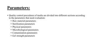 Parameters:
• Quality control procedures of media are divided into different sections according
to the parameters that need evaluation:
• Raw material parameters
• Sterilization parameters
• Physical parameters
• Microbiological parameters
• Contamination parameters
• Gel strength parameters
 