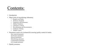 Contents:
• Introduction
• Major areas of microbiology laboratory
• Reagents and Media
• Reference Standards
• Equipment and Instruments
• Method Validation
• Laboratory Controls
• Recordkeeping and Documentation
• Employee Training
• Sample Control
• Parameters need to be evaluated for assuring quality control of media:
Raw material parameter
Sterilization parameters
Physical parameters
Microbiology parameter
Contamination parameter
Gel strength parameter
• Quality assurance
 