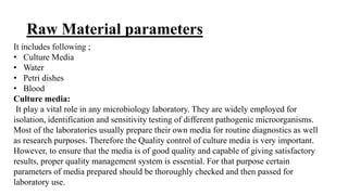Raw Material parameters
It includes following ;
• Culture Media
• Water
• Petri dishes
• Blood
Culture media:
It play a vital role in any microbiology laboratory. They are widely employed for
isolation, identification and sensitivity testing of different pathogenic microorganisms.
Most of the laboratories usually prepare their own media for routine diagnostics as well
as research purposes. Therefore the Quality control of culture media is very important.
However, to ensure that the media is of good quality and capable of giving satisfactory
results, proper quality management system is essential. For that purpose certain
parameters of media prepared should be thoroughly checked and then passed for
laboratory use.
 