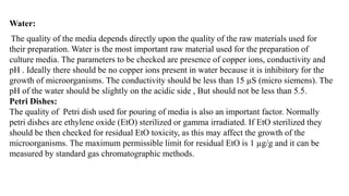 Water:
The quality of the media depends directly upon the quality of the raw materials used for
their preparation. Water is the most important raw material used for the preparation of
culture media. The parameters to be checked are presence of copper ions, conductivity and
pH . Ideally there should be no copper ions present in water because it is inhibitory for the
growth of microorganisms. The conductivity should be less than 15 µS (micro siemens). The
pH of the water should be slightly on the acidic side , But should not be less than 5.5.
Petri Dishes:
The quality of Petri dish used for pouring of media is also an important factor. Normally
petri dishes are ethylene oxide (EtO) sterilized or gamma irradiated. If EtO sterilized they
should be then checked for residual EtO toxicity, as this may affect the growth of the
microorganisms. The maximum permissible limit for residual EtO is 1 µg/g and it can be
measured by standard gas chromatographic methods.
 