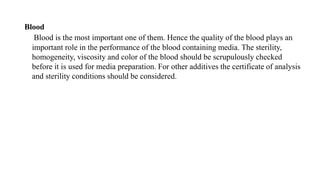 Blood
Blood is the most important one of them. Hence the quality of the blood plays an
important role in the performance of the blood containing media. The sterility,
homogeneity, viscosity and color of the blood should be scrupulously checked
before it is used for media preparation. For other additives the certificate of analysis
and sterility conditions should be considered.
 