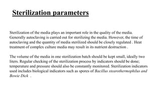 Sterilization parameters
Sterilization of the media plays an important role in the quality of the media.
Generally autoclaving is carried out for sterilizing the media. However, the time of
autoclaving and the quantity of media sterilized should be closely regulated . Heat
treatment of complex culture media may result in its nutrient destruction .
The volume of the media in one sterilization batch should be kept small, ideally two
liters. Regular checking of the sterilization process by indicators should be done;
temperature and pressure should also be constantly monitored. Sterilization indicators
used includes biological indicators such as spores of Bacillus stearothermophilus and
Bowie Dick .
 