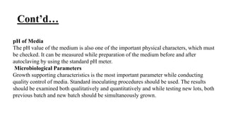 Cont’d…
pH of Media
The pH value of the medium is also one of the important physical characters, which must
be checked. It can be measured while preparation of the medium before and after
autoclaving by using the standard pH meter.
Microbiological Parameters
Growth supporting characteristics is the most important parameter while conducting
quality control of media. Standard inoculating procedures should be used. The results
should be examined both qualitatively and quantitatively and while testing new lots, both
previous batch and new batch should be simultaneously grown.
 