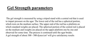 Gel Strength parameters
The gel strength is measured by using a tripod stand with a central rod that is used
to impart pressure on the agar. The lower end of the rod has a spherical portion,
which rests on the medium surface. The upper end of the rod has a platform on
which standard weights are placed. The spherical portion of the central rod is placed
on the medium and weights are placed on the upper platform one by one and
observed for some time. The process is continued until the agar breaks .
A gel strength of about 300 - 500 dynes/cm2 will give satisfactory results
 