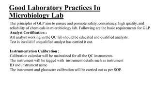 Good Laboratory Practices In
Microbiology Lab
The principles of GLP aim to ensure and promote safety, consistency, high quality, and
reliability of chemicals in microbiology lab. Following are the basic requirements for GLP.
Analyst Certification :
All analyst working in the QC lab should be educated and qualified analysts.
Test is invalid if unqualified analyst has carried it out.
Instrumentation Calibration ;
Calibration calendar will be maintained for all the QC instruments.
The instrument will be tagged with instrument details such as instrument
ID and instrument name
The instrument and glassware calibration will be carried out as per SOP.
 