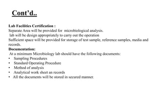 Cont’d..
Lab Facilities Certification :
Separate Area will be provided for microbiological analysis.
lab will be design appropriately to carry out the operation
Sufficient space will be provided for storage of test sample, reference samples, media and
records.
Documentation:
At a minimum Microbiology lab should have the following documents:
• Sampling Procedures
• Standard Operating Procedure
• Method of analysis
• Analytical work sheet an records
• All the documents will be stored in secured manner.
 