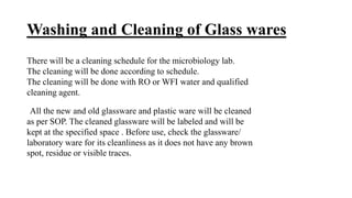 Washing and Cleaning of Glass wares
There will be a cleaning schedule for the microbiology lab.
The cleaning will be done according to schedule.
The cleaning will be done with RO or WFI water and qualified
cleaning agent.
All the new and old glassware and plastic ware will be cleaned
as per SOP. The cleaned glassware will be labeled and will be
kept at the specified space . Before use, check the glassware/
laboratory ware for its cleanliness as it does not have any brown
spot, residue or visible traces.
 