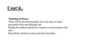Cont’d..
Handling of Waste:
There will be discard procedure for every type of waste
generated in the microbiology lab.
Handle the spilled material in a manner to avoid contact with
skin.
Discard the cytotoxic waste as per the procedure .
 