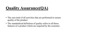 Quality Assurance(QA)
• The sum total of all activities that are performed to ensure
quality of the product.
• The standardized definition of quality refers to all those
features of a product which are required by the customer.
 