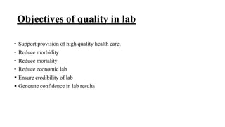 Objectives of quality in lab
• Support provision of high quality health care,
• Reduce morbidity
• Reduce mortality
• Reduce economic lab
 Ensure credibility of lab
 Generate confidence in lab results
 