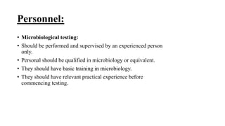 Personnel:
• Microbiological testing:
• Should be performed and supervised by an experienced person
only.
• Personal should be qualified in microbiology or equivalent.
• They should have basic training in microbiology.
• They should have relevant practical experience before
commencing testing.
 