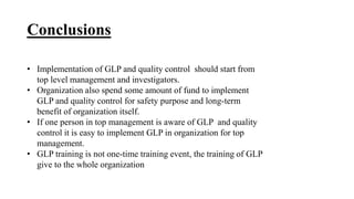 Conclusions
• Implementation of GLP and quality control should start from
top level management and investigators.
• Organization also spend some amount of fund to implement
GLP and quality control for safety purpose and long-term
benefit of organization itself.
• If one person in top management is aware of GLP and quality
control it is easy to implement GLP in organization for top
management.
• GLP training is not one-time training event, the training of GLP
give to the whole organization
 
