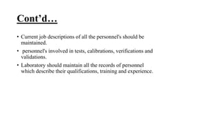 Cont’d…
• Current job descriptions of all the personnel's should be
maintained.
• personnel's involved in tests, calibrations, verifications and
validations.
• Laboratory should maintain all the records of personnel
which describe their qualifications, training and experience.
 