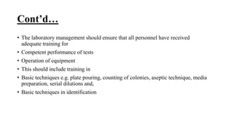 Cont’d…
• The laboratory management should ensure that all personnel have received
adequate training for
• Competent performance of tests
• Operation of equipment
• This should include training in
• Basic techniques e.g. plate pouring, counting of colonies, aseptic technique, media
preparation, serial dilutions and,
• Basic techniques in identification
 