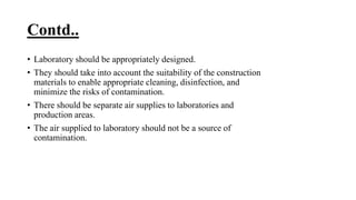 Contd..
• Laboratory should be appropriately designed.
• They should take into account the suitability of the construction
materials to enable appropriate cleaning, disinfection, and
minimize the risks of contamination.
• There should be separate air supplies to laboratories and
production areas.
• The air supplied to laboratory should not be a source of
contamination.
 