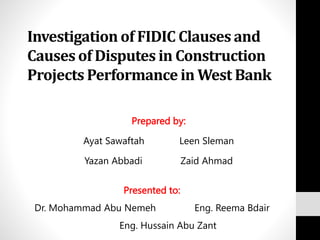 Investigation of FIDIC Clauses and
Causes of Disputes in Construction
Projects Performance in West Bank
Prepared by:
Ayat Sawaftah Leen Sleman
Yazan Abbadi Zaid Ahmad
Presented to:
Dr. Mohammad Abu Nemeh Eng. Reema Bdair
Eng. Hussain Abu Zant
 