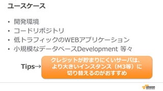ユースケース
• 開発環境
• コードリポジトリ
• 低トラフィックのWEBアプリケーション
• 小規模なデータベースDevelopment 等々
クレジットが貯まりにくいサーバは、
より大きいインスタンス（M3等）に
切り替えるのがおすすめ
Tips→
 