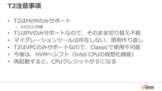 T2注意事項
• T2はHVMのみサポート
– R3/I2と同様
• T1はPVのみサポートなので、そのまま切り替え不能
• マイグレーションツールは存在しない、原則作り直し
• T2はVPCのみサポートなので、Classicで使用不可能
• 今後は、HVMへシフト（Intel CPUの仮想化機能）
• 再起動すると、CPUクレジットが０になる
 
