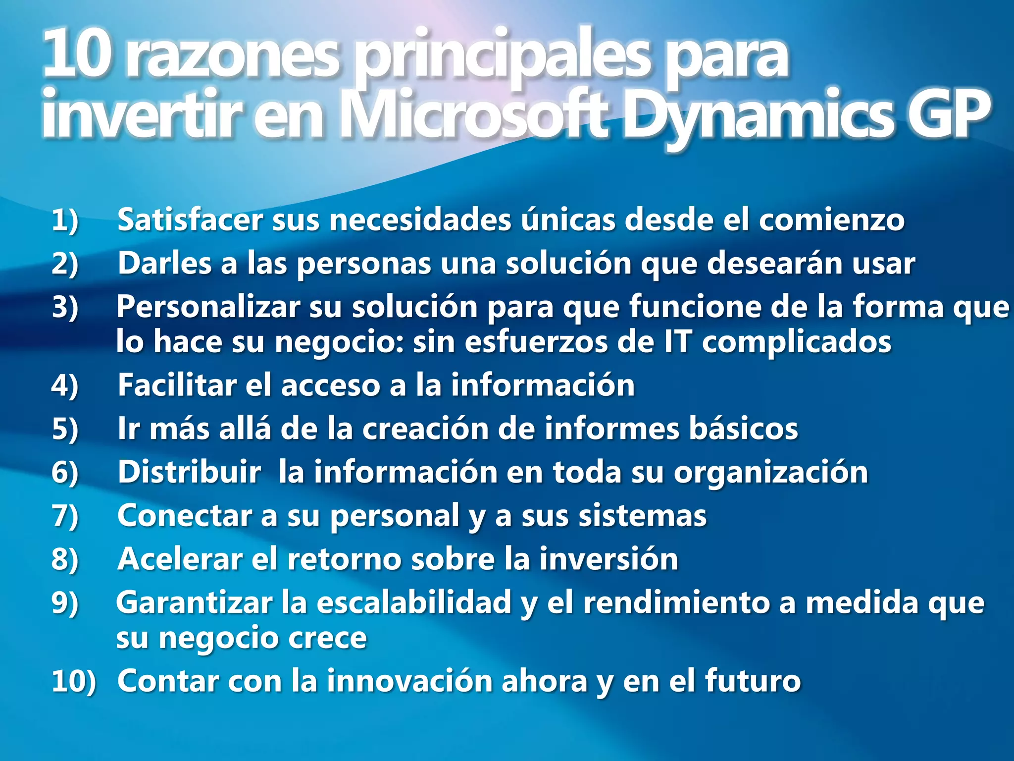 10 razones principales para
invertir en Microsoft Dynamics GP
1)  Satisfacer sus necesidades únicas desde el comienzo
2)  Darles a las personas una solución que desearán usar
3)  Personalizar su solución para que funcione de la forma que
    lo hace su negocio: sin esfuerzos de IT complicados
4) Facilitar el acceso a la información
5) Ir más allá de la creación de informes básicos
6) Distribuir la información en toda su organización
7) Conectar a su personal y a sus sistemas
8) Acelerar el retorno sobre la inversión
9) Garantizar la escalabilidad y el rendimiento a medida que
    su negocio crece
10) Contar con la innovación ahora y en el futuro
 