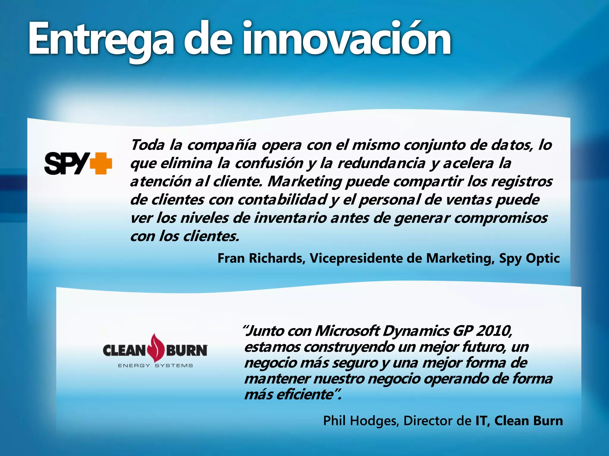 Entrega de innovación

     Toda la compañía opera con el mismo conjunto de datos, lo
     que elimina la confusión y la redundancia y acelera la
     atención al cliente. Marketing puede compartir los registros
     de clientes con contabilidad y el personal de ventas puede
     ver los niveles de inventario antes de generar compromisos
     con los clientes.
                 Fran Richards, Vicepresidente de Marketing, Spy Optic




                    “Junto con Microsoft Dynamics GP 2010,
                     estamos construyendo un mejor futuro, un
                     negocio más seguro y una mejor forma de
                     mantener nuestro negocio operando de forma
                     más eficiente”.
                                 Phil Hodges, Director de IT, Clean Burn
 