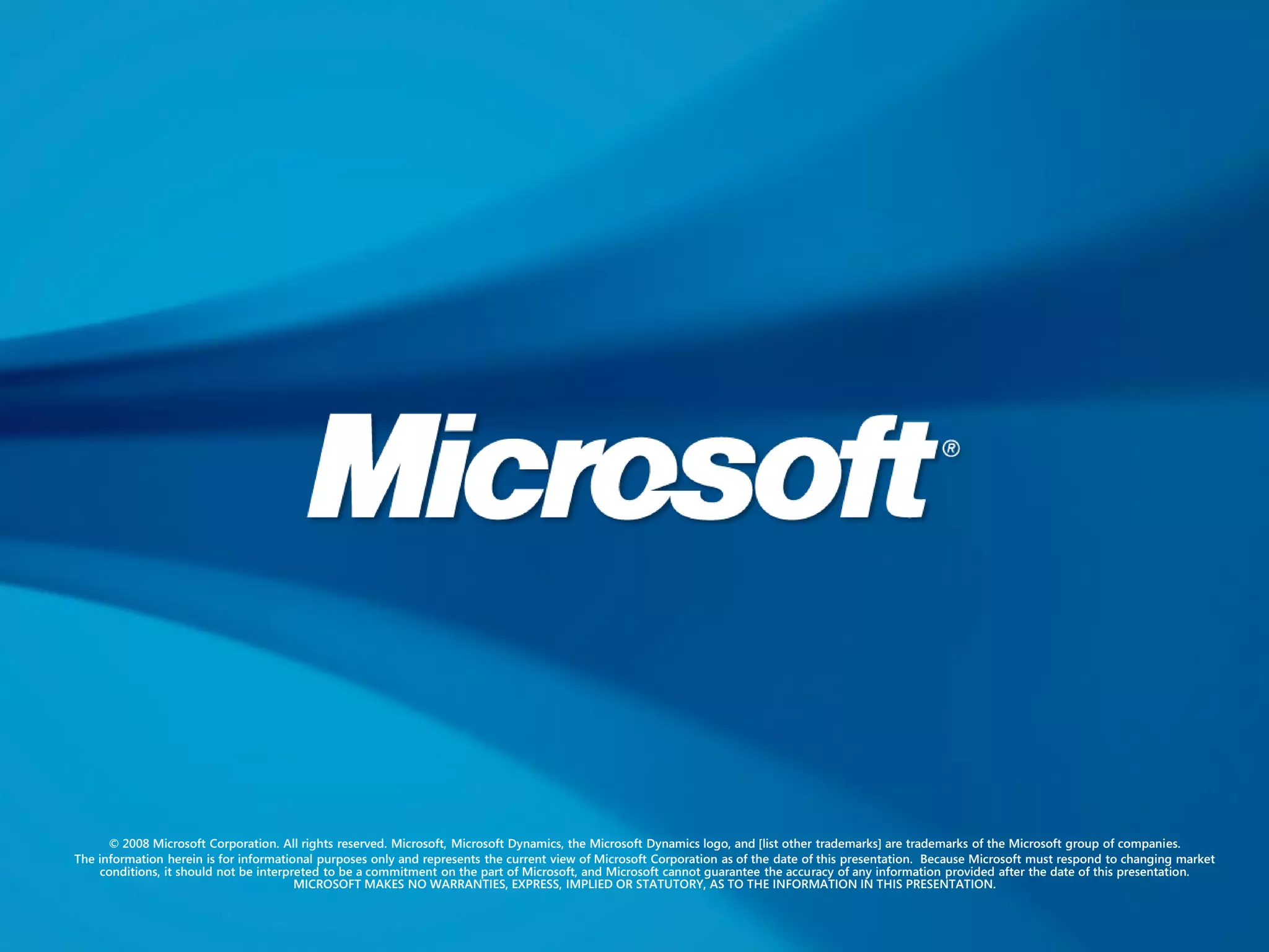 © 2008 Microsoft Corporation. All rights reserved. Microsoft, Microsoft Dynamics, the Microsoft Dynamics logo, and [list other trademarks] are trademarks of the Microsoft group of companies.
The information herein is for informational purposes only and represents the current view of Microsoft Corporation as of the date of this presentation. Because Microsoft must respond to changing market
    conditions, it should not be interpreted to be a commitment on the part of Microsoft, and Microsoft cannot guarantee the accuracy of any information provided after the date of this presentation.
                                        MICROSOFT MAKES NO WARRANTIES, EXPRESS, IMPLIED OR STATUTORY, AS TO THE INFORMATION IN THIS PRESENTATION.
 