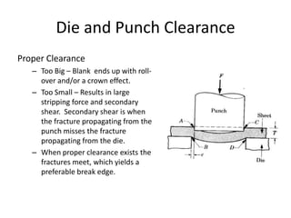 Die and Punch Clearance
Proper Clearance
   – Too Big – Blank ends up with roll-
     over and/or a crown effect.
   – Too Small – Results in large
     stripping force and secondary
     shear. Secondary shear is when
     the fracture propagating from the
     punch misses the fracture
     propagating from the die.
   – When proper clearance exists the
     fractures meet, which yields a
     preferable break edge.
 