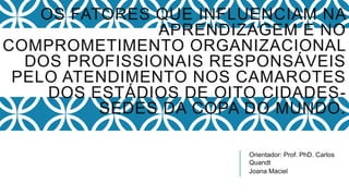 Orientador: Prof. PhD. Carlos
Quandt
Joana Maciel
OS FATORES QUE INFLUENCIAM NA
APRENDIZAGEM E NO
COMPROMETIMENTO ORGANIZACIONAL
DOS PROFISSIONAIS RESPONSÁVEIS
PELO ATENDIMENTO NOS CAMAROTES
DOS ESTÁDIOS DE OITO CIDADES-
SEDES DA COPA DO MUNDO.
 