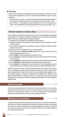 98 Guide pour l'élaboration de suivis d'opérations de restauration hydromorphologique en cours d'eau - Mai 2019
Unsuivispécifiquepeutêtremisenplacepourlesuivid’uneouplusieursespècesenparticulier,
le cas échéant, en complément des pêches complètes et/ou sur les stations de type Échelle
étendue. Ces suivis complémentaires ont plusieurs objectifs :

visualiser le front de migration et les déplacements des espèces ;

quantifier la reproduction et visualiser les classes d’âges sur des zones propices au niveau
du bassin versant ;

mieux détecter les espèces peu capturées par la pêche électrique complète (anguilles,
lamproies notamment).
Les suivis qui seront mis en place seront donc, selon les objectifs :

pour les salmonidés, la pêche sur radiers (réalisation de « traits »), ainsi que le suivi de
frayères (repérage visuel des « nids ») ;

pour les truites, le protocole Vigitruite® développé par l’Inra ;

pour les saumons, le protocole permettant de calculer l'indice d'abondance de juvéniles
de saumons [31] ;

pour les anguilles, le protocole permettant de calculer l’indice d’abondance anguilles [32];

pour les lamproies, la méthodologie d’échantillonnage des ammocètes [33];

pour les aloses, un comptage des « bulls » peut être mis en place. Des exemples de suivis
sont décrits pages 121 et suivantes et 133 et suivantes du rapport LOGRAMI 2014 [34].
D'autres méthodes, comme les nouvelles méthodes d'ADN environnemental [35] ou les sta-
tions de comptage des migrateurs via le suivi vidéo de passes sur le bassin versant [36, 37],
peuvent également être mises en place. Dans le cas de problématiques migrateurs concer-
nant plusieurs espèces, des pêches complètes peuvent également être réalisées sur les
stations Échelle étendue. La fréquence (tous les un ou deux ans) et la durée de ces suivis
spécifiques seront à adapter en fonction des potentiels de colonisation et du retour effectif des
espèces visées.
Les fichiers de saisie relatifs aux informations sur le point de prélèvement et aux données
issues des pêches sont fournis sous la forme d’un fichier Excel en annexe du guide. Chaque
opération de pêche devra être saisie via ce format, compatible Aspe (voir Déclaration,
bancarisation, consultation des données du suivi scientifique minimal).
La diagnose des peuplements de poissons se base notamment sur le calcul et l’analyse des
abondances et biomasses des différentes espèces et/ou guildes écologiques, les analyses
de structure en classes de taille/âge des principales espèces, les indices de diversité et
de richesse des peuplements ainsi que les indicateurs DCE (IPR, IPR+ [20bis], [20ter]) et
leurs métriques élémentaires.
Éléments d’interprétation
Fichiers de saisie
Remarque
Concernant la biométrie par lots applicables aux pêches électriques, seuls les lots I et les
lots S/L seront acceptés (Pas de lot G), et suivant les préconisations du guide, à savoir
notamment :
- 
des lots seront mis en place « pour les taxons dont les effectifs sont importants (généra-
lement plusieurs centaines d’individus) et en particulier pour les petits individus » [20] ;
- 
pour les lots S/L, « une amplitude maximale de tailles de 20 à 30 mm environ pour les
« petits » est souhaitable tandis qu’elle peut atteindre 50 mm pour les plus grands » [20].
Suivi des migrateurs et espèces-cibles
 