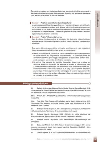 99
Guide pour l'élaboration de suivis d'opérations de restauration hydromorphologique en cours d'eau - Mai 2019
Exemple 1 - Projet de reconstitution du matelas alluvial
Le suivi des espèces lithophiles apparaît comme l’une des métriques à suivre. Dans le
cas de cours d’eau salmonicoles à faible richesse spécifique, le suivi de la dynamique
de population de ces espèces peut fournir des informations pertinentes sur la qualité
et la stabilité du substrat rapporté. La métrique « juvéniles de truite » de l’IPR+ apparaît
également particulièrement pertinente.
Exemple 2 - Projet d’effacement d’ouvrage
Dans la retenue, le glissement de la population des taxons de milieux lentiques
vers des taxons rhéophiles et l’arrivée d’espèces depuis l’aval sont classiquement
recherchés.
Deux autres éléments peuvent être suivis plus spécifiquement, mais nécessitent
d’avoir auparavant complété la phase terrain en conséquence :

le suivi du coefficient de condition de Fulton (nécessitant d’avoir pris précisément
les poids associés aux longueurs de chaque individu) ; ce coefficient permet de
connaître la condition physiologique des poissons en étudiant les relations taille-
poids par rapport aux données de référence par espèce.

le suivi de l’état sanitaire des individus (nécessitant d’avoir mis en place un
protocole adapté sur le terrain, par exemple en suivant la méthodologie des
« codes pathologie » développée par l’Association santé poissons sauvages [38],
basée notamment sur les travaux de Karr et al. [39]). Ce suivi permet, d’après le
pourcentage d’individus présentant des pathologies, de savoir si le peuplement de
poissons présente un état sanitaire préoccupant. Il permet également d’en déduire
un indicateur de la qualité du milieu.
Faune
piscicole
Ces calculs et analyses sont réalisables dès lors que le protocole de pêche recommandé a
été mis en place (pêche complète deux passages). Attention, si la pêche a été réalisée par
point, les calculs de densité ne sont pas possibles.
20. Belliard, Jérôme, Jean-Maxence Ditche, Nicolas Roset, et Samuel Dembski, 2012.
Guide pratique de mise en oeuvre des opérations de pêche à l’électricité dans le cadre
des réseaux de suivi des peuplements de poissons.
20bis. AFNOR, 2011. NF T90-344 - Qualité de l'eau - Détermination de l'indice poissons
rivière (IPR).
20ter. Pont, Didier, Olivier Delaigue, Jérôme Belliard, Anahita Marzin, et Maxime Logez, 2013.
Programme IPR+. Révision de l'indice poisson rivière pour l'application de la DCE.
Partenariat Irstea - Onema.
31. Bretagne Grands Migrateurs, 2013. Description du protocole de pêche selon la
méthode des indices d’abondance de juvéniles de saumon. 8 pages.
32. Bretagne Grands Migrateurs, 2009. Méthode de pêche électrique par
échantillonnage par point au Martin Pêcheur « indice d’abondance anguille ».
33. Bretagne Grands Migrateurs, 2012. Méthodologie d’échantillonnage des
ammocètes.
34. Bach, Jean-Michel, et al., 2015. Recueil de données biologiques 2014 sur les
poissons migrateurs du bassin Loire, rapport d’activité. Association LOGRAMI - Loire
Grands Migrateurs.291 pages.
35. Civade, Raphaël, et al., 2016. Spatial Representativeness of Environmental DNA
Bibliographie spécifique
 