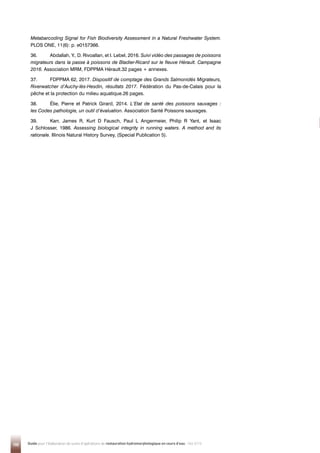 100 Guide pour l'élaboration de suivis d'opérations de restauration hydromorphologique en cours d'eau - Mai 2019
Metabarcoding Signal for Fish Biodiversity Assessment in a Natural Freshwater System.
PLOS ONE, 11(6): p. e0157366.
36. Abdallah, Y., D. Rivoallan, et I. Lebel, 2016. Suivi vidéo des passages de poissons
migrateurs dans la passe à poissons de Bladier-Ricard sur le fleuve Hérault. Campagne
2016. Association MRM, FDPPMA Hérault.32 pages + annexes.
37. FDPPMA 62, 2017. Dispositif de comptage des Grands Salmonidés Migrateurs,
Riverwatcher d’Auchy-lès-Hesdin, résultats 2017. Fédération du Pas-de-Calais pour la
pêche et la protection du milieu aquatique.26 pages.
38. Élie, Pierre et Patrick Girard, 2014. L’Etat de santé des poissons sauvages :
les Codes pathologie, un outil d’évaluation. Association Santé Poissons sauvages.
39. Karr, James R, Kurt D Fausch, Paul L Angermeier, Philip R Yant, et Isaac
J Schlosser, 1986. Assessing biological integrity in running waters. A method and its
rationale. Illinois Natural History Survey, (Special Publication 5).
 