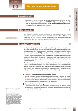 101
Guide pour l'élaboration de suivis d'opérations de restauration hydromorphologique en cours d'eau - Mai 2019
Macro-invertébrés benthiques
Protocole de suivi
Éléments d’interprétation
03
FICHE SUIVI

Se référer à la norme NF T90-333 [21] et au guide d’application FD T90-733 [22] pour
le terrain ; à la norme expérimentale XP T90-388 [40] et au guide d’application GA
T90-788 [41] pour le laboratoire, avec un tri sans regroupement par phase (détermi-
ner séparément les 12 prélèvements unitaires).
Les opérations réalisées devront être saisies sur les fiches de comptes rendus
standardisées pour le suivi des macro-invertébrés en cours d’eau (fichiers Excel
disponibles au lien ci-contre), pour la partie terrain et la partie détermination au
laboratoire (onglets fiche terrain et onglet saisie respectivement).
La diagnose des peuplements d’invertébrés sera suivie en premier lieu par le calcul des
indices IBG-DCE et I2M2 [41bis] puis complétée par les métriques élémentaires de l’I2M2
(diversité de Shannon, fréquence relative des espèces ovovivipares, fréquence relative
des espèces polyvoltines, ASPT [Average Score Per Taxon] et richesse taxonomique).
On pourra ensuite suivre l’évolution de la richesse et de l’abondance des différents ordres
(notamment Éphémères, Trichoptères, Plécoptères), ainsi que l’évolution des traits
biologiques des peuplements (proportion des rhéophiles, des lithophiles, évolution du
régime alimentaire…).
Par ailleurs, l’opérateur pourra également utiliser les résultats fournis par les modèles
« risque d’altération hydrologique » et « risque de colmatage » de l’outil de diagnostic
associé à l’I2M2 [42]31
. L’examen de la réponse des métriques élémentaires de l’I2M2 au
cours du suivi de la restauration peut également être proposé (voir, à titre d’exemple, les
métriques bio/écologiques proposées dans l’exemple 1 ci-dessous).
Fichiers de saisie
Exemple 1 - Projet de reconstitution du matelas alluvial
Diverses métriques de l’outil de diagnostic pouvant contribuer à identifier un risque
de colmatage seront étudiées (par exemple, les fréquences relatives du « stade adulte
aquatique », d’un « mode de dissémination aquatique, passif », d’organismes préférant
l’étage du « métapotamon » ou les « cours d’eau de plaine »).
Exemple 2 - Projet de reméandrage
Les métriques/traits relatifs à l’augmentation de l’hétérogénéité de l’habitat seront
particulièrement étudiés (augmentation de la diversité, apparition de taxons exigeants
sur la qualité de l’habitat, etc.)
31 
Outil de « diagnostic » associé à l’I2M2 :
fondé sur une combinaison de métriques
bio/écologiques, cet outil évalue un risque
d’altération de la communauté d’invertébrés
par différentes pressions anthropiques
(chimiques et hydromorphologiques).
Même si les modèles sous-jacents n’ont pas
été spécifiquement conçus pour répondre aux
types de restauration hydromorphologique
ciblés dans le cadre du SSM, on peut
attendre de leur part une réponse mesurable,
par modification des fréquences relatives
de sélection de certaines caractéristiques
biologiques des communautés, dans le
secteur restauré et éventuellement à l’aval
de celui-ci.
Macro-invertébrés
benthiques
https://professionnels.
afbiodiversite.fr/node/310
 