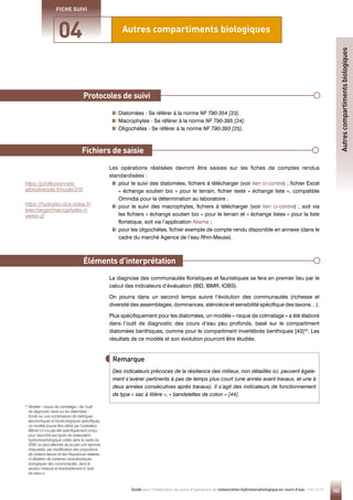 103
Guide pour l'élaboration de suivis d'opérations de restauration hydromorphologique en cours d'eau - Mai 2019
Autres compartiments biologiques
04
FICHE SUIVI
Protocoles de suivi
Éléments d’interprétation
Diatomées - Se référer à la norme NF T90-354 [23].
Macrophytes - Se référer à la norme NF T90-395 [24].
Oligochètes - Se référer à la norme NF T90-393 [25].
Les opérations réalisées devront être saisies sur les fiches de comptes rendus
standardisées :

pour le suivi des diatomées, fichiers à télécharger (voir lien ci-contre) ; fichier Excel
« échange soutien bio » pour le terrain, fichier texte « échange liste », compatible
Omnidia pour la détermination au laboratoire ;

pour le suivi des macrophytes, fichiers à télécharger (voir lien ci-contre) ; soit via
les fichiers « échange soutien bio » pour le terrain et « échange listes » pour la liste
floristique, soit via l’application Alisma ;

pour les oligochètes, fichier exemple de compte rendu disponible en annexe (dans le
cadre du marché Agence de l’eau Rhin-Meuse).
La diagnose des communautés floristiques et faunistiques se fera en premier lieu par le
calcul des indicateurs d’évaluation (IBD, IBMR, IOBS).
On pourra dans un second temps suivre l’évolution des communautés (richesse et
diversité des assemblages, dominances, sténoécie et sensibilité spécifique des taxons…).
Plus spécifiquement pour les diatomées, un modèle « risque de colmatage » a été élaboré
dans l’outil de diagnostic des cours d’eau peu profonds, basé sur le compartiment
diatomées benthiques, comme pour le compartiment invertébrés benthiques [43]32
. Les
résultats de ce modèle et son évolution pourront être étudiés.
Fichiers de saisie
Des indicateurs précoces de la résilience des milieux, non détaillés ici, peuvent égale-
ment s’avérer pertinents à pas de temps plus court (une année avant travaux, et une à
deux années consécutives après travaux). Il s’agit des indicateurs de fonctionnement
de type « sac à litière », « bandelettes de coton » [44].
Remarque
Autres
compartiments
biologiques
https://hydrobio-dce.irstea.fr/
telecharger/macrophytes-ri-
vieres-2/
32

Modèle « risque de colmatage » de l’outil
de diagnostic basé sur les diatomées :
fondé sur une combinaison de métriques
taxonomiques et bio/écologiques spécifiques,
ce modèle pourra être utilisé par l’opérateur.
Même s’il n’a pas été spécifiquement conçu
pour répondre aux types de restauration
hydromorphologique ciblés dans le cadre du
SSM, on peut attendre de sa part une réponse
mesurable, par modification des proportions
de certains taxons et des fréquences relatives
d’utilisation de certaines caractéristiques
biologiques des communautés, dans le
secteur restauré et éventuellement à l’aval
de celui-ci.
https://professionnels.
afbiodiversite.fr/node/310
 