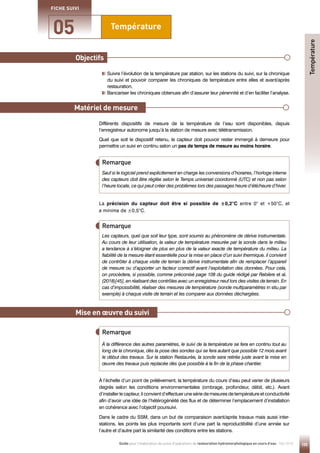 105
Guide pour l'élaboration de suivis d'opérations de restauration hydromorphologique en cours d'eau - Mai 2019
Température
05
FICHE SUIVI
Objectifs
Mise en œuvre du suivi

Suivre l’évolution de la température par station, sur les stations du suivi, sur la chronique
du suivi et pouvoir comparer les chroniques de température entre elles et avant/après
restauration.
Bancariser les chroniques obtenues afin d’assurer leur pérennité et d’en faciliter l’analyse.
Différents dispositifs de mesure de la température de l’eau sont disponibles, depuis
l’enregistreur autonome jusqu’à la station de mesure avec télétransmission.
Quel que soit le dispositif retenu, le capteur doit pouvoir rester immergé à demeure pour
permettre un suivi en continu selon un pas de temps de mesure au moins horaire.
À l’échelle d’un point de prélèvement, la température du cours d’eau peut varier de plusieurs
degrés selon les conditions environnementales (ombrage, profondeur, débit, etc.). Avant
d’installer le capteur, il convient d’effectuer une série de mesures de température et conductivité
afin d’avoir une idée de l’hétérogénéité des flux et de déterminer l’emplacement d’installation
en cohérence avec l’objectif poursuivi.
Dans le cadre du SSM, dans un but de comparaison avant/après travaux mais aussi inter-
stations, les points les plus importants sont d’une part la reproductibilité d’une année sur
l’autre et d’autre part la similarité des conditions entre les stations.
La précision du capteur doit être si possible de ±0,2°C entre 0° et +50°C, et
a minima de ±0,5°C.
Matériel de mesure
Sauf si le logiciel prend explicitement en charge les conversions d’horaires, l’horloge interne
des capteurs doit être réglée selon le Temps universel coordonné (UTC) et non pas selon
l’heure locale, ce qui peut créer des problèmes lors des passages heure d’été/heure d’hiver.
Remarque
À la différence des autres paramètres, le suivi de la température se fera en continu tout au
long de la chronique, dès la pose des sondes qui se fera autant que possible 12 mois avant
le début des travaux. Sur la station Restaurée, la sonde sera retirée juste avant la mise en
œuvre des travaux puis replacée dès que possible à la fin de la phase chantier.
Remarque
Les capteurs, quel que soit leur type, sont soumis au phénomène de dérive instrumentale.
Au cours de leur utilisation, la valeur de température mesurée par la sonde dans le milieu
a tendance à s’éloigner de plus en plus de la valeur exacte de température du milieu. La
fiabilité de la mesure étant essentielle pour la mise en place d’un suivi thermique, il convient
de contrôler à chaque visite de terrain la dérive instrumentale afin de remplacer l’appareil
de mesure ou d’apporter un facteur correctif avant l’exploitation des données. Pour cela,
on procèdera, si possible, comme préconisé page 108 du guide rédigé par Rebière et al.
(2018)[45], en réalisant des contrôles avec un enregistreur neuf lors des visites de terrain. En
cas d’impossibilité, réaliser des mesures de température (sonde multiparamètres in situ par
exemple) à chaque visite de terrain et les comparer aux données déchargées.
Température
Remarque
 