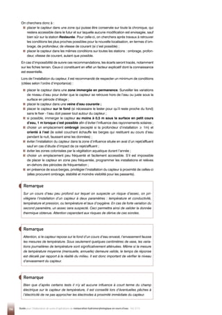 106 Guide pour l'élaboration de suivis d'opérations de restauration hydromorphologique en cours d'eau - Mai 2019
On cherchera donc à :

placer le capteur dans une zone qui puisse être conservée sur toute la chronique, qui
restera accessible dans le futur et sur laquelle aucune modification est envisagée, sauf
bien sûr sur la station Restaurée. Pour celle-ci, on cherchera après travaux à retrouver
les conditions les plus proches possibles pour la nouvelle localisation, en termes d’om-
brage, de profondeur, de vitesse de courant (si c’est possible) ;

placer le capteur dans les mêmes conditions sur toutes les stations : ombrage, profon-
deur, vitesse de courant, autant que possible.
En cas d’impossibilité de suivre ces recommandations, les écarts seront tracés, notamment
sur les fiches terrain. Ceux-ci constituent en effet un facteur explicatif dont la connaissance
est essentielle.
Lors de l’installation du capteur, il est recommandé de respecter un minimum de conditions
(citées selon l’ordre d’importance) :

placer le capteur dans une zone immergée en permanence. Surveiller les variations
de niveau d’eau pour éviter que le capteur se retrouve hors de l’eau ou juste sous la
surface en période d’étiage ;

placer le capteur dans une veine d’eau courante ;

placer le capteur sur le fond (si nécessaire le lester pour qu’il reste proche du fond)
sans le fixer - l’eau doit passer tout autour du capteur ;

si possible, immerger le capteur au moins à 0,5 m sous la surface en petit cours
d’eau, 1 m lorsque c’est possible afin d’éviter l’influence des rayonnements solaires ;

choisir un emplacement ombragé (excepté si la profondeur d’installation ≥ 1m) et
orienté à l’est (le soleil couchant échauffe les berges qui restituent au cours d’eau
pendant la nuit, faussant ainsi les données) ;

éviter l’installation du capteur dans la zone d’influence située en aval d’un rejet/affluent
sauf en cas d’étude d’impact de ce rejet/affluent ;

éviter les zones colonisées par la végétation aquatique durant l’année ;

choisir un emplacement peu fréquenté et facilement accessible. S’il est impossible
de placer le capteur en zone peu fréquentée, programmer les installations et relèves
en-dehors des périodes de fréquentation ;

en présence de sous-berges, privilégier l’installation du capteur à proximité de celles-ci
(elles procurent ombrage, stabilité et moindre visibilité pour les passants).
Sur un cours d’eau peu profond sur lequel on suspecte un risque d’assec, on pri-
vilégiera l’installation d’un capteur à deux paramètres : température et conductivité,
température et pression, ou température et taux d’oxygène. En cas de forte variation du
second paramètre, un assec sera suspecté. Ceci permettra ainsi de valider la donnée
thermique obtenue. Attention cependant aux risques de dérive de ces sondes.
Remarque
Attention, si le capteur repose sur le fond d’un cours d’eau envasé, l’envasement fausse
les mesures de température. Sous seulement quelques centimètres de vase, les varia-
tions journalières de température sont significativement atténuées. Même si la mesure
de température moyenne (mensuelle, annuelle) demeure valide, le temps de réponse
est décalé par rapport à la réalité du milieu. Il est donc important de vérifier le niveau
d’envasement du capteur.
Remarque
Bien que d’après certains tests il n’y ait aucune influence à court terme du champ
électrique sur le capteur de température, il est conseillé lors d’éventuelles pêches à
l’électricité de ne pas approcher les électrodes à proximité immédiate du capteur.
Remarque
 