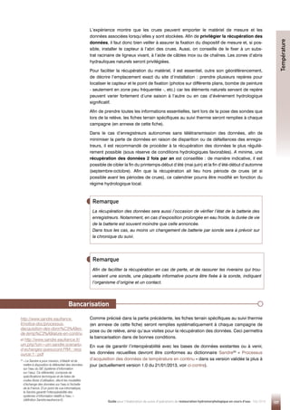 107
Guide pour l'élaboration de suivis d'opérations de restauration hydromorphologique en cours d'eau - Mai 2019
Afin de faciliter la récupération en cas de perte, et de rassurer les riverains qui trou-
veraient une sonde, une plaquette informative pourra être fixée à la sonde, indiquant
l’organisme d’origine et un contact.
Remarque
Remarque
L’expérience montre que les crues peuvent emporter le matériel de mesure et les
données associées lorsqu’elles y sont stockées. Afin de privilégier la récupération des
données, il faut donc bien veiller à assurer la fixation du dispositif de mesure et, si pos-
sible, installer le capteur à l’abri des crues. Aussi, on conseille de le fixer à un subs-
trat racinaire de ligneux vivant, à l’aide de câbles inox ou de chaînes. Les zones d’abris
hydrauliques naturels seront privilégiées.
Pour faciliter la récupération du matériel, il est essentiel, outre son géoréférencement,
de décrire l’emplacement exact du site d’installation : prendre plusieurs repères pour
localiser le capteur et le point de fixation (photos sur différents plans, bombe de peinture
- seulement en zone peu fréquentée -, etc.) car les éléments naturels servant de repère
peuvent varier fortement d’une saison à l’autre ou en cas d’événement hydrologique
significatif.
Afin de prendre toutes les informations essentielles, tant lors de la pose des sondes que
lors de la relève, les fiches terrain spécifiques au suivi thermie seront remplies à chaque
campagne (en annexe de cette fiche).
Dans le cas d’enregistreurs autonomes sans télétransmission des données, afin de
minimiser la perte de données en raison de disparition ou de défaillances des enregis-
treurs, il est recommandé de procéder à la récupération des données le plus réguliè-
rement possible (sous réserve de conditions hydrologiques favorables). A minima, une
récupération des données 2 fois par an est conseillée : de manière indicative, il est
possible de cibler la fin du printemps-début d’été (mai-juin) et la fin d’été-début d’automne
(septembre-octobre). Afin que la récupération ait lieu hors période de crues (et si
possible avant les périodes de crues), ce calendrier pourra être modifié en fonction du
régime hydrologique local.
La récupération des données sera aussi l’occasion de vérifier l’état de la batterie des
enregistreurs. Notamment, en cas d’exposition prolongée en eau froide, la durée de vie
de la batterie est souvent moindre que celle annoncée.
Dans tous les cas, au moins un changement de batterie par sonde sera à prévoir sur
la chronique du suivi.
Bancarisation
Comme précisé dans la partie précédente, les fiches terrain spécifiques au suivi thermie
(en annexe de cette fiche) seront remplies systématiquement à chaque campagne de
pose ou de relève, ainsi qu’aux visites pour la récupération des données. Ceci permettra
la bancarisation dans de bonnes conditions.
En vue de garantir l’interopérabilité avec les bases de données existantes ou à venir,
les données recueillies devront être conformes au dictionnaire Sandre33
« Processus
d’acquisition des données de température en continu » dans sa version validée la plus à
jour (actuellement version 1.0 du 21/01/2013, voir ci-contre).
Température
33

« Le Sandre a pour mission, d’établir et de
mettre à disposition le référentiel des données
sur l’eau du SIE (système d’information
sur l’eau). Ce référentiel, composé de
spécifications techniques et de listes de
codes libres d’utilisation, décrit les modalités
d’échange des données sur l’eau à l’échelle
de la France. D’un point de vue informatique,
le Sandre garantit l’interopérabilité des
systèmes d’information relatifs à l’eau. »
(définition Sandre.eaufrance.fr)
et http://www.sandre.eaufrance.fr/
urn.php?urn=urn:sandre:scenario-
d-echanges:quesucont:FRA:::ress
ource:1:::pdf
http://www.sandre.eaufrance.
fr/notice-doc/processus-
dacquisition-des-donn%C3%A9es-
de-temp%C3%A9rature-en-continu
 