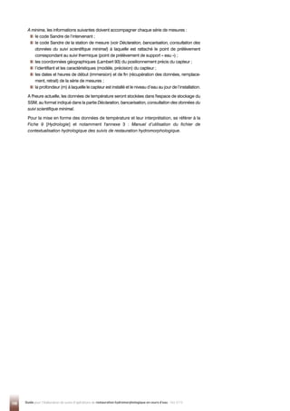 108 Guide pour l'élaboration de suivis d'opérations de restauration hydromorphologique en cours d'eau - Mai 2019
A minima, les informations suivantes doivent accompagner chaque série de mesures :

le code Sandre de l’intervenant ;

le code Sandre de la station de mesure (voir Déclaration, bancarisation, consultation des
données du suivi scientifique minimal) à laquelle est rattaché le point de prélèvement
correspondant au suivi thermique (point de prélèvement de support « eau ») ;

les coordonnées géographiques (Lambert 93) du positionnement précis du capteur ;

l’identifiant et les caractéristiques (modèle, précision) du capteur ;

les dates et heures de début (immersion) et de fin (récupération des données, remplace-
ment, retrait) de la série de mesures ;

la profondeur (m) à laquelle le capteur est installé et le niveau d’eau au jour de l’installation.
A l'heure actuelle, les données de température seront stockées dans l'espace de stockage du
SSM, au format indiqué dans la partie Déclaration, bancarisation, consultation des données du
suivi scientifique minimal.
Pour la mise en forme des données de température et leur interprétation, se référer à la
Fiche 9 [Hydrologie] et notamment l'annexe 3 : Manuel d’utilisation du fichier de
contextualisation hydrologique des suivis de restauration hydromorphologique.
 