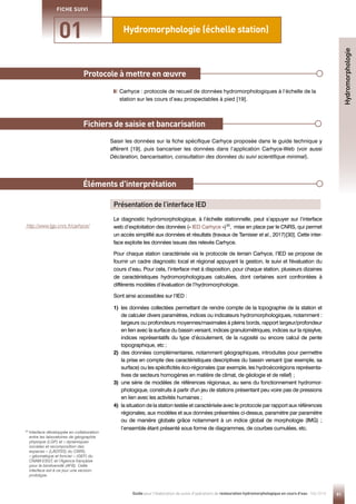 Protocole à mettre en œuvre
Éléments d'interprétation

Carhyce : protocole de recueil de données hydromorphologiques à l’échelle de la
station sur les cours d’eau prospectables à pied [19].
Saisir les données sur la fiche spécifique Carhyce proposée dans le guide technique y
afférent [19], puis bancariser les données dans l’application Carhyce-Web (voir aussi
Déclaration, bancarisation, consultation des données du suivi scientifique minimal).
Fichiers de saisie et bancarisation
Présentation de l’interface IED
Le diagnostic hydromorphologique, à l’échelle stationnelle, peut s’appuyer sur l’interface
web d’exploitation des données (« IED Carhyce »)30
, mise en place par le CNRS, qui permet
un accès simplifié aux données et résultats (travaux de Tamisier et al., 2017)[30]. Cette inter-
face exploite les données issues des relevés Carhyce.
Pour chaque station caractérisée via le protocole de terrain Carhyce, l’IED se propose de
fournir un cadre diagnostic local et régional appuyant la gestion, le suivi et l'évaluation du
cours d’eau. Pour cela, l’interface met à disposition, pour chaque station, plusieurs dizaines
de caractéristiques hydromorphologiques calculées, dont certaines sont confrontées à
différents modèles d’évaluation de l’hydromorphologie.
Sont ainsi accessibles sur l’IED :
30

Interface développée en collaboration
entre les laboratoires de géographie
physique (LGP) et « dynamiques
sociales et recomposition des
espaces » (LADYSS) du CNRS,
« géomatique et foncier » (GEF) du
CNAM-ESGT, et l’Agence française
pour la biodiversité (AFB). Cette
interface est à ce jour une version-
prototype.
http://www.lgp.cnrs.fr/carhyce/
1) 
les données collectées permettant de rendre compte de la topographie de la station et
de calculer divers paramètres, indices ou indicateurs hydromorphologiques, notamment :
largeurs ou profondeurs moyennes/maximales à pleins bords, rapport largeur/profondeur
en lien avec la surface du bassin versant, indices granulométriques, indices sur la ripisylve,
indices représentatifs du type d’écoulement, de la rugosité ou encore calcul de pente
topographique, etc ;
2) 
des données complémentaires, notamment géographiques, introduites pour permettre
la prise en compte des caractéristiques descriptives du bassin versant (par exemple, sa
surface) ou les spécificités éco-régionales (par exemple, les hydroécorégions représenta-
tives de secteurs homogènes en matière de climat, de géologie et de relief) ;
3) 
une série de modèles de références régionaux, au sens du fonctionnement hydromor-
phologique, construits à partir d'un jeu de stations présentant peu voire pas de pressions
en lien avec les activités humaines ;
4) 
la situation de la station testée et caractérisée avec le protocole par rapport aux références
régionales, aux modèles et aux données présentées ci-dessus, paramètre par paramètre
ou de manière globale grâce notamment à un indice global de morphologie (IMG) ;
l’ensemble étant présenté sous forme de diagrammes, de courbes cumulées, etc.
91
Guide pour l'élaboration de suivis d'opérations de restauration hydromorphologique en cours d'eau - Mai 2019
Hydromorphologie (échelle station)
01
FICHE SUIVI
Hydromorphologie
 