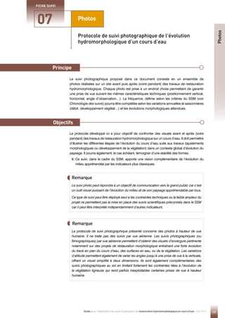 121
Guide pour l'élaboration de suivis d'opérations de restauration hydromorphologique en cours d'eau - Mai 2019
Photos
Principe
Objectifs
07
FICHE SUIVI
Le suivi photographique proposé dans ce document consiste en un ensemble de
photos réalisées sur un site avant puis après (voire pendant) des travaux de restauration
hydromorphologique. Chaque photo est prise à un endroit choisi permettant de garantir
une prise de vue suivant les mêmes caractéristiques techniques (positionnement vertical,
horizontal, angle d’observation…). La fréquence, définie selon les critères du SSM (voir
Chronologie des suivis) pourra être complétée selon les variations annuelles et saisonnières
(débit, développement végétal…) et les évolutions morphologiques attendues.
Le protocole développé ici a pour objectif de confronter des visuels avant et après (voire
pendant) des travaux de restauration hydromorphologique sur un cours d’eau. Il doit permettre
d’illustrer les différentes étapes de l’évolution du cours d’eau suite aux travaux (ajustements
morphologiques ou développement de la végétation) dans un contexte global d’évolution du
paysage. Il pourra également, le cas échéant, témoigner d’une stabilité des formes.

Ce suivi, dans le cadre du SSM, apporte une vision complémentaire de l’évolution du
milieu appréhendée par les indicateurs plus classiques.
Protocole de suivi photographique de l’évolution
hydromorphologique d’un cours d’eau
Remarque
Remarque
Le suivi photo peut répondre à un objectif de communication vers le grand public car c’est
un outil visuel puissant de l’évolution du milieu et de son paysage appréhendable par tous.
Ce type de suivi peut être déployé seul si les contraintes techniques ou la faible ampleur du
projet ne permettent pas la mise en place des suivis scientifiques préconisés dans le SSM
car il peut être interprété indépendamment d’autres indicateurs.
Le protocole de suivi photographique présenté concerne des photos à hauteur de vue
humaine. Il ne traite pas des suivis par vue aérienne. Les suivis photographiques (ou
filmographiques) par vue aérienne permettent d’obtenir des visuels d’envergure pertinente
notamment sur des projets de restauration morphologique entraînant une forte évolution
du tracé en plan du cours d’eau, des surfaces en eau, ou de la végétation. Les variations
d’altitude permettent également de varier les angles jusqu’à une prise de vue à la verticale,
offrant un visuel simplifié à deux dimensions. Ils sont également complémentaires des
suivis photographiques au sol en limitant fortement les contraintes liées à l’évolution de
la végétation ligneuse qui rend parfois inexploitables certaines prises de vue à hauteur
humaine.
Photos
Principe
Objectifs
 
