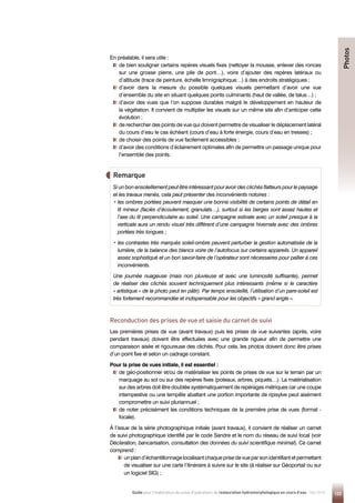 123
Guide pour l'élaboration de suivis d'opérations de restauration hydromorphologique en cours d'eau - Mai 2019
En préalable, il sera utile :

de bien souligner certains repères visuels fixes (nettoyer la mousse, enlever des ronces
sur une grosse pierre, une pile de pont…), voire d’ajouter des repères latéraux ou
d’altitude (trace de peinture, échelle limnigraphique…) à des endroits stratégiques ;

d’avoir dans la mesure du possible quelques visuels permettant d’avoir une vue
d’ensemble du site en situant quelques points culminants (haut de vallée, de talus…) ;

d’avoir des vues que l’on suppose durables malgré le développement en hauteur de
la végétation. Il convient de multiplier les visuels sur un même site afin d’anticiper cette
évolution ;

de rechercher des points de vue qui doivent permettre de visualiser le déplacement latéral
du cours d’eau le cas échéant (cours d’eau à forte énergie, cours d’eau en tresses) ;
de choisir des points de vue facilement accessibles ;

d’avoir des conditions d’éclairement optimales afin de permettre un passage unique pour
l’ensemble des points.
Remarque
Si un bon ensoleillement peut être intéressant pour avoir des clichés flatteurs pour le paysage
et les travaux menés, cela peut présenter des inconvénients notoires :
• 
les ombres portées peuvent masquer une bonne visibilité de certains points de détail en
lit mineur (faciès d’écoulement, granulats…), surtout si les berges sont assez hautes et
l’axe du lit perpendiculaire au soleil. Une campagne estivale avec un soleil presque à la
verticale aura un rendu visuel très différent d’une campagne hivernale avec des ombres
portées très longues ;
• 
les contrastes très marqués soleil-ombre peuvent perturber la gestion automatisée de la
lumière, de la balance des blancs voire de l’autofocus sur certains appareils. Un appareil
assez sophistiqué et un bon savoir-faire de l’opérateur sont nécessaires pour pallier à ces
inconvénients.
Une journée nuageuse (mais non pluvieuse et avec une luminosité suffisante), permet
de réaliser des clichés souvent techniquement plus intéressants (même si le caractère
« artistique » de la photo peut en pâtir). Par temps ensoleillé, l’utilisation d’un pare-soleil est
très fortement recommandée et indispensable pour les objectifs « grand angle ».
Reconduction des prises de vue et saisie du carnet de suivi
Les premières prises de vue (avant travaux) puis les prises de vue suivantes (après, voire
pendant travaux) doivent être effectuées avec une grande rigueur afin de permettre une
comparaison aisée et rigoureuse des clichés. Pour cela, les photos doivent donc être prises
d’un point fixe et selon un cadrage constant.
Pour la prise de vues initiale, il est essentiel :

de géo-positionner et/ou de matérialiser les points de prises de vue sur le terrain par un
marquage au sol ou sur des repères fixes (poteaux, arbres, piquets…). La matérialisation
sur des arbres doit être doublée systématiquement de repérages métriques car une coupe
intempestive ou une tempête abattant une portion importante de ripisylve peut aisément
compromettre un suivi pluriannuel ;

de noter précisément les conditions techniques de la première prise de vues (format -
focale).
À l’issue de la série photographique initiale (avant travaux), il convient de réaliser un carnet
de suivi photographique identifié par le code Sandre et le nom du réseau de suivi local (voir
Déclaration, bancarisation, consultation des données du suivi scientifique minimal). Ce carnet
comprend :

unpland’échantillonnagelocalisantchaqueprisedevueparsonidentifiantetpermettant
de visualiser sur une carte l’itinéraire à suivre sur le site (à réaliser sur Géoportail ou sur
un logiciel SIG) ;
Photos
 