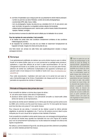 124 Guide pour l'élaboration de suivis d'opérations de restauration hydromorphologique en cours d'eau - Mai 2019

une fiche d’implantation pour chaque point de vue présentant le cliché initial et précisant :
- 
numéro du point de vue dans l’itinéraire, numéro de la série photographique,
- 
coordonnées GPS, date, heure, météo,
- nom du photographe, hauteur de prise de vue, orientation (N, S, E, O, vers amont, vers
aval, rive droite, rive gauche, ou angulation précise relevée à la boussole),
- 
critères hydromorphologiques suivis : tracé en plan, profil en travers, faciès d’écoulement,
ripisylve, habitats, ouvrages...
Les documents en annexe de cette fiche seront utilisés pour la réalisation de ce carnet.
Pour les reprises de vues suivantes, il est conseillé :

de réaliser les prises dans des conditions d’éclairement similaires et des conditions
météorologiques proches ;

de respecter les conditions de prise de vue initiale et notamment l’emplacement de
l’appareil, la focale, l’angle et le champ de la prise de vue.
Une fiche terrain (en annexe de cette fiche) sera systématiquement remplie à chaque
campagne de terrain.
Il est conseillé de réaliser a minima deux types de séries :

une série avant travaux (dite série d’implantation) ;

plusieurs séries après travaux à une périodicité annuelle ou bisannuelle (dites
séries de reprise ou de reproduction).
Les séries de clichés seront réalisées sur le même pas de temps que les autres suivis
du SSM, soit a minima une fois avant les travaux, puis 9 à 15 mois après les travaux
puis tous les deux ans jusqu’à 7 ans après travaux.
Pour chacune de ces séries, il convient de les réaliser suivant la même période
végétative, la période de végétation (du 1er
avril au 30 octobre environ) étant la plus
indiquée pour le suivi visuel de la ripisylve et des habitats d’herbiers.
Il est conseillé de compléter la série après travaux par une campagne photographique
en période de hautes eaux ajustée aux épisodes de crue (voir Figure 50 ci-après)
pour voir le comportement hydraulique sur le site restauré et analyser à la décrue les
signes d’ajustement.
Par ailleurs, comme l'atteste la Figure 50, ces séries peuvent être utilement complétées
par une série réalisée pendant les travaux.
Remarque
Il est généralement préférable de réaliser ses suivis photos toujours avec la même
focale et le même boîtier mais sur un suivi pluriannuel ou partagé entre plusieurs
opérateurs, il peut être difficile de se tenir à cette recommandation. En cas de
changement de focale ou du boîtier, pour les boîtiers qui ne sont pas plein-format,
attention de vérifier les coefficients multiplicateurs des appareils numériques qui
peuvent varier d’une marque et d’un modèle à l’autre (voir https://fr.wikipedia.org/
wiki/APS-C).
Pour cette reconduction, l’opérateur doit avoir avec lui le carnet de suivi avec le
plan d’échantillonnage et les fiches d’implantation de chaque point de vue pour lui
permettre de reproduire les clichés à l’identique.
Période et fréquence des prises de vues
Dans le cadre de suivi de
travaux de reméandrage ou de
remise en fond de talweg, la
reproductibilité géographique
des prises de vues ne sera pas
possible car le tracé du cours
d’eau est déplacé. Dans ce
cas, la confrontation avant et
après travaux des clichés por-
tera sur l’évolution visuelle de
paramètres tels que l’évolution
du tracé en plan, des profils
en travers du cours d’eau, de
la diversité des faciès d’écou-
lement, la qualité du corridor
alluvial. Dans la mesure du
possible, il faudra réaliser des
prises de vue de la vallée de-
puis un point culminant per-
mettant d’avoir une vision du
site englobant le tracé avant et
le tracé après travaux.
 