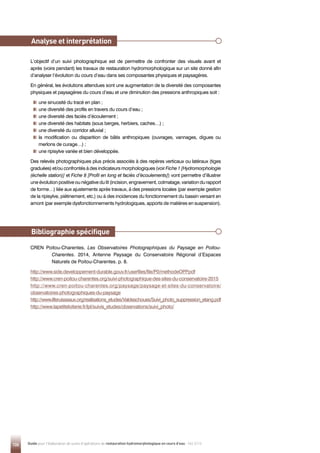 126 Guide pour l'élaboration de suivis d'opérations de restauration hydromorphologique en cours d'eau - Mai 2019
L’objectif d’un suivi photographique est de permettre de confronter des visuels avant et
après (voire pendant) les travaux de restauration hydromorphologique sur un site donné afin
d’analyser l’évolution du cours d’eau dans ses composantes physiques et paysagères.
En général, les évolutions attendues sont une augmentation de la diversité des composantes
physiques et paysagères du cours d’eau et une diminution des pressions anthropiques soit :

une sinuosité du tracé en plan ;

une diversité des profils en travers du cours d’eau ;

une diversité des faciès d’écoulement ;

une diversité des habitats (sous berges, herbiers, caches…) ;

une diversité du corridor alluvial ;

la modification ou disparition de bâtis anthropiques (ouvrages, vannages, digues ou
merlons de curage…) ;

une ripisylve variée et bien développée.
Des relevés photographiques plus précis associés à des repères verticaux ou latéraux (tiges
graduées) et/ou confrontés à des indicateurs morphologiques (voir Fiche 1 [Hydromorphologie
(échelle station)] et Fiche 8 [Profil en long et faciès d’écoulements]) vont permettre d’illustrer
une évolution positive ou négative du lit (incision, engravement, colmatage, variation du rapport
de forme…) liée aux ajustements après travaux, à des pressions locales (par exemple gestion
de la ripisylve, piétinement, etc.) ou à des incidences du fonctionnement du bassin versant en
amont (par exemple dysfonctionnements hydrologiques, apports de matières en suspension).
CREN Poitou-Charentes, Les Observatoires Photographiques du Paysage en Poitou-
Charentes. 2014, Antenne Paysage du Conservatoire Régional d’Espaces
Naturels de Poitou-Charentes. p. 8.
http://www.side.developpement-durable.gouv.fr/userfiles/file/P0/methodeOPP
.pdf
http://www.cren-poitou-charentes.org/suivi-photographique-des-sites-du-conservatoire-2015
http://www.cren-poitou-charentes.org/paysage/paysage-et-sites-du-conservatoire/
observatoires-photographiques-du-paysage
http://www.liferuisseaux.org/realisations_etudes/Valdeschoues/Suivi_photo_suppression_etang.pdf
http://www.lapetiteloiterie.fr/lpl/suivis_etudes/observations/suivi_photo/
Bibliographie spécifique
Analyse et interprétation
 