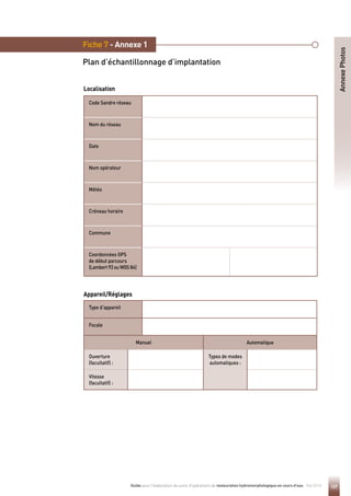 127
Guide pour l'élaboration de suivis d'opérations de restauration hydromorphologique en cours d'eau - Mai 2019
Code Sandre réseau
Nom du réseau
Date
Nom opérateur
Météo
Créneau horaire
Commune
Coordonnées GPS
de début parcours
(Lambert93ouWGS84)
Fiche 7 - Annexe 1
Plan d’échantillonnage d’implantation
Annexe
Photos
Localisation
Type d’appareil
Focale
Manuel Automatique
Ouverture
(facultatif) :
Types de modes
automatiques :
Vitesse
(facultatif) :
Appareil/Réglages
 