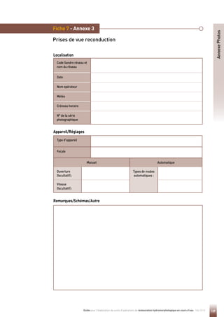 129
Guide pour l'élaboration de suivis d'opérations de restauration hydromorphologique en cours d'eau - Mai 2019
Fiche 7 - Annexe 3
Prises de vue reconduction
Annexe
Photos
Remarques/Schémas/Autre
Code Sandre réseau et
nom du réseau
Date
Nom opérateur
Météo
Créneau horaire
N° de la série
photographique
Localisation
Type d’appareil
Focale
Manuel Automatique
Ouverture
(facultatif) :
Types de modes
automatiques :
Vitesse
(facultatif) :
Appareil/Réglages
 